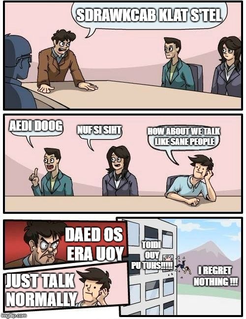 backwards meme | SDRAWKCAB KLAT S'TEL; AEDI DOOG; NUF SI SIHT; HOW ABOUT WE TALK LIKE SANE PEOPLE; TOIDI OUY PU TUHS!!!!! DAED OS ERA UOY; I REGRET NOTHING
!!! JUST TALK NORMALLY | image tagged in memes,boardroom meeting suggestion | made w/ Imgflip meme maker