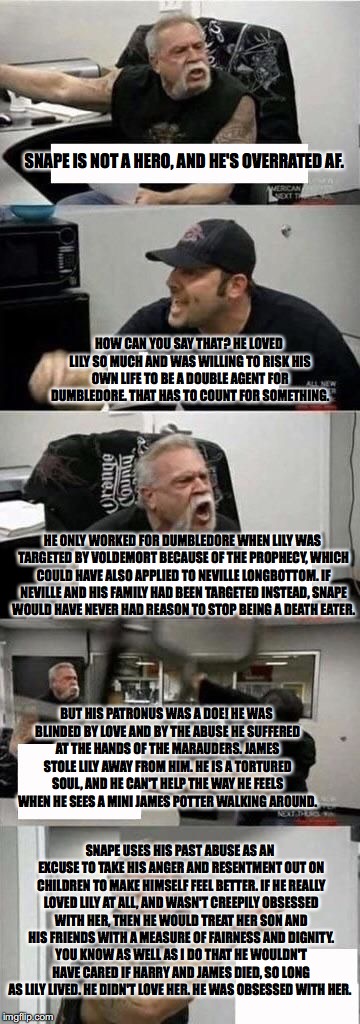 American Chopper Argument | SNAPE IS NOT A HERO, AND HE'S OVERRATED AF. HOW CAN YOU SAY THAT? HE LOVED LILY SO MUCH AND WAS WILLING TO RISK HIS OWN LIFE TO BE A DOUBLE AGENT FOR DUMBLEDORE. THAT HAS TO COUNT FOR SOMETHING. HE ONLY WORKED FOR DUMBLEDORE WHEN LILY WAS TARGETED BY VOLDEMORT BECAUSE OF THE PROPHECY, WHICH COULD HAVE ALSO APPLIED TO NEVILLE LONGBOTTOM. IF NEVILLE AND HIS FAMILY HAD BEEN TARGETED INSTEAD, SNAPE WOULD HAVE NEVER HAD REASON TO STOP BEING A DEATH EATER. BUT HIS PATRONUS WAS A DOE! HE WAS BLINDED BY LOVE AND BY THE ABUSE HE SUFFERED AT THE HANDS OF THE MARAUDERS. JAMES STOLE LILY AWAY FROM HIM. HE IS A TORTURED SOUL, AND HE CAN'T HELP THE WAY HE FEELS WHEN HE SEES A MINI JAMES POTTER WALKING AROUND. SNAPE USES HIS PAST ABUSE AS AN EXCUSE TO TAKE HIS ANGER AND RESENTMENT OUT ON CHILDREN TO MAKE HIMSELF FEEL BETTER. IF HE REALLY LOVED LILY AT ALL, AND WASN'T CREEPILY OBSESSED WITH HER, THEN HE WOULD TREAT HER SON AND HIS FRIENDS WITH A MEASURE OF FAIRNESS AND DIGNITY. YOU KNOW AS WELL AS I DO THAT HE WOULDN'T HAVE CARED IF HARRY AND JAMES DIED, SO LONG AS LILY LIVED. HE DIDN'T LOVE HER. HE WAS OBSESSED WITH HER. | image tagged in american chopper argument | made w/ Imgflip meme maker