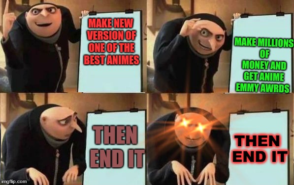 Grus Plan Evil | MAKE MILLIONS OF MONEY AND GET ANIME EMMY AWRDS; MAKE NEW VERSION OF ONE OF THE BEST ANIMES; THEN END IT; THEN END IT | image tagged in grus plan evil | made w/ Imgflip meme maker