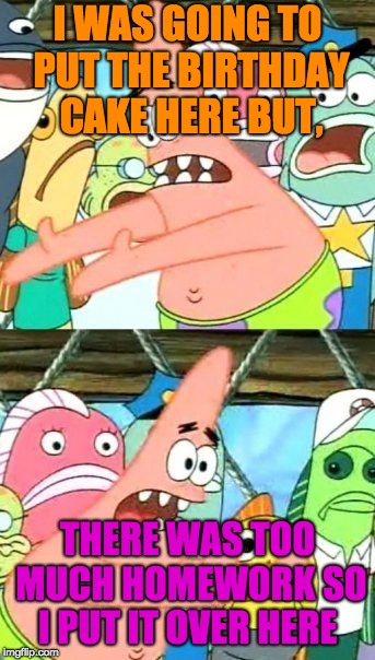 Put It Somewhere Else Patrick Meme | I WAS GOING TO PUT THE BIRTHDAY CAKE HERE BUT, THERE WAS TOO MUCH HOMEWORK SO I PUT IT OVER HERE | image tagged in memes,put it somewhere else patrick | made w/ Imgflip meme maker