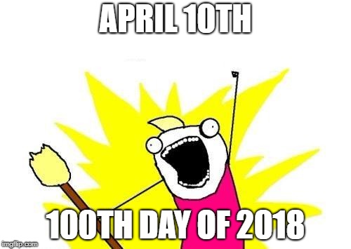 100th day | APRIL 10TH; 100TH DAY OF 2018 | image tagged in memes,x all the y,100,100th day,2018,nice | made w/ Imgflip meme maker