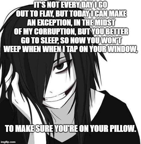 Jeff the Killer lullaby | IT'S NOT EVERY DAY I GO OUT TO FLAY, BUT TODAY I CAN MAKE AN EXCEPTION, IN THE MIDST OF MY CORRUPTION, BUT YOU BETTER GO TO SLEEP, SO NOW YOU WON'T WEEP WHEN WHEN I TAP ON YOUR WINDOW, TO MAKE SURE YOU'RE ON YOUR PILLOW. | image tagged in jeff the killer,jeff the killer lullaby,jeff the killer poem,poem of jeff the killer,creepy jeff the killer poem,its not every d | made w/ Imgflip meme maker
