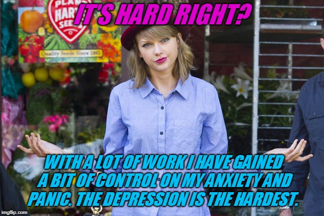 Taylor Swift Shrug | IT'S HARD RIGHT? WITH A LOT OF WORK I HAVE GAINED A BIT OF CONTROL ON MY ANXIETY AND PANIC. THE DEPRESSION IS THE HARDEST. | image tagged in taylor swift shrug | made w/ Imgflip meme maker