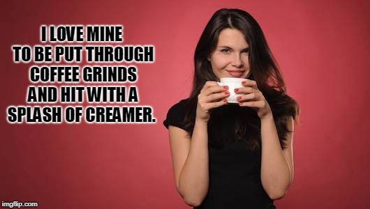 I LOVE MINE TO BE PUT THROUGH COFFEE GRINDS AND HIT WITH A SPLASH OF CREAMER. | image tagged in coffee | made w/ Imgflip meme maker
