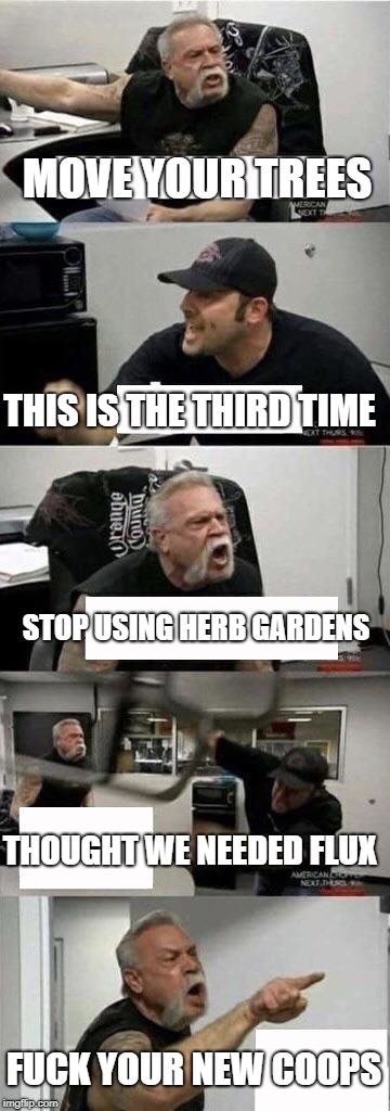 American Chopper Argument Meme | MOVE YOUR TREES; THIS IS THE THIRD TIME; STOP USING HERB GARDENS; THOUGHT WE NEEDED FLUX; FUCK YOUR NEW COOPS | image tagged in american chopper argument | made w/ Imgflip meme maker