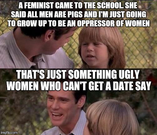 That's Just Something X Say Meme |  A FEMINIST CAME TO THE SCHOOL. SHE SAID ALL MEN ARE PIGS AND I'M JUST GOING TO GROW UP TO BE AN OPPRESSOR OF WOMEN; THAT'S JUST SOMETHING UGLY WOMEN WHO CAN'T GET A DATE SAY | image tagged in memes,thats just something x say | made w/ Imgflip meme maker