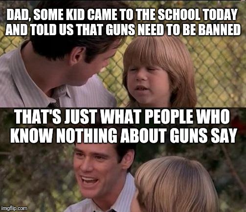 That's Just Something X Say Meme | DAD, SOME KID CAME TO THE SCHOOL TODAY AND TOLD US THAT GUNS NEED TO BE BANNED; THAT'S JUST WHAT PEOPLE WHO KNOW NOTHING ABOUT GUNS SAY | image tagged in memes,thats just something x say | made w/ Imgflip meme maker