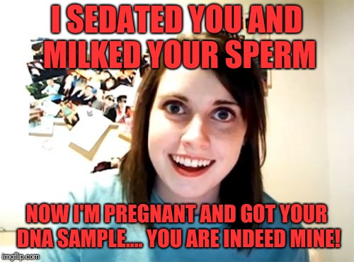 Overly Attached Girlfriend Meme | I SEDATED YOU AND MILKED YOUR SPERM; NOW I'M PREGNANT AND GOT YOUR DNA SAMPLE.... YOU ARE INDEED MINE! | image tagged in memes,overly attached girlfriend | made w/ Imgflip meme maker
