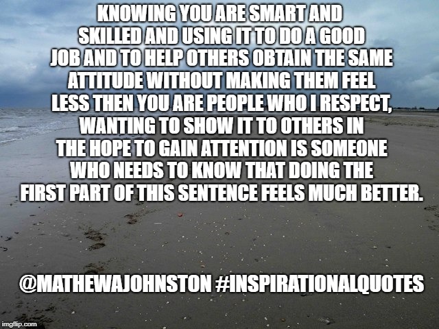 Arrogance vs Confidence | KNOWING YOU ARE SMART AND SKILLED AND USING IT TO DO A GOOD JOB AND TO HELP OTHERS OBTAIN THE SAME ATTITUDE WITHOUT MAKING THEM FEEL LESS THEN YOU ARE PEOPLE WHO I RESPECT, WANTING TO SHOW IT TO OTHERS IN THE HOPE TO GAIN ATTENTION IS SOMEONE WHO NEEDS TO KNOW THAT DOING THE FIRST PART OF THIS SENTENCE FEELS MUCH BETTER. @MATHEWAJOHNSTON
#INSPIRATIONALQUOTES | image tagged in quotes,quote,inspirational quote | made w/ Imgflip meme maker