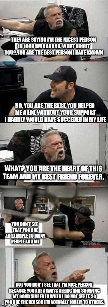 American Chopper Argument | THEY ARE SAYING I'M THE NICEST PERSON IN 1000 KM AROUND. WHAT ABOUT YOU? YOU ARE THE BEST PERSON I HAVE KNOWN; NO, YOU ARE THE BEST, YOU HELPED ME A LOT, WITHOUT YOUR SUPPORT I HARDLY WOULD HAVE SUCCEDED IN MY LIFE; WHAT? YOU ARE THE HEART OF THIS TEAM AND MY BEST FRIEND FOREVER. YOU DON'T SEE THAT YOU ARE AN EXAMPLE TO MANY PEOPLE AND ME; BUT YOU DON'T SEE THAT I'M NICE PERSON BECAUSE YOU ARE ALWAYS SEEING AND SHOWING MY GOOD SIDE EVEN WHEN I DO NOT SEE IT. SO YOU ARE THE REASON I'M ACTUALLY LOVELY TO OTHERS. | image tagged in american chopper argument | made w/ Imgflip meme maker
