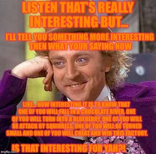 Creepy Condescending Wonka | LISTEN THAT’S REALLY INTERESTING BUT... I’LL TELL YOU SOMETHING MORE INTERESTING THEN WHAT YOUR SAYING NOW; LIKE... HOW INTERESTING IT IS TO KNOW THAT ONE OF YOU WILL FALL IN A CHOCOLATE RIVER, ONE OF YOU WILL TURN INTO A BLUEBERRY, ONE OF YOU WILL BE ATTACK BY SQUIRRELS, ONE OF YOU WILL BE TURNED SMALL AND ONE OF YOU WILL CHEAT AND WIN THIS FACTORY. IS THAT INTERESTING FOR YAH?! | image tagged in memes,creepy condescending wonka | made w/ Imgflip meme maker