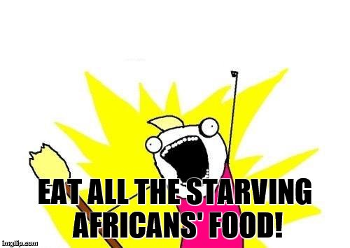 X All The Y | EAT ALL THE STARVING AFRICANS' FOOD! | image tagged in memes,x all the y | made w/ Imgflip meme maker