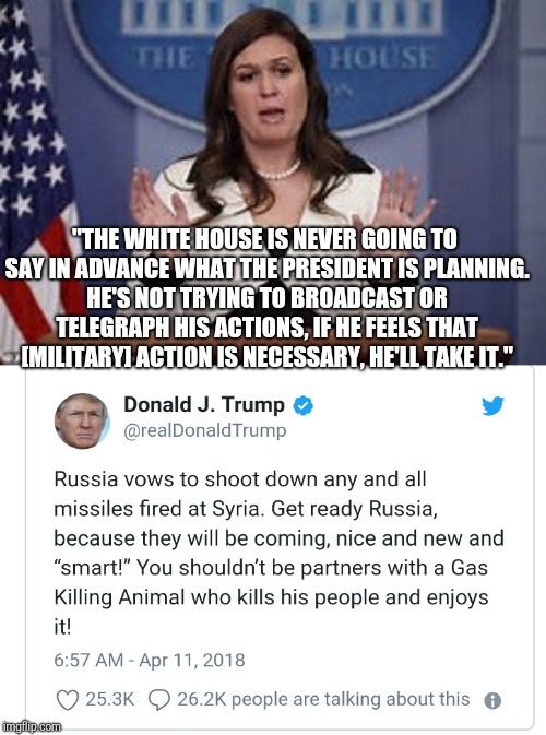 He's not going to broadcast his plans like other presidents have done. | "THE WHITE HOUSE IS NEVER GOING TO SAY IN ADVANCE WHAT THE PRESIDENT IS PLANNING. HE'S NOT TRYING TO BROADCAST OR TELEGRAPH HIS ACTIONS, IF HE FEELS THAT [MILITARY] ACTION IS NECESSARY, HE'LL TAKE IT." | image tagged in donald trump,hypocrisy | made w/ Imgflip meme maker