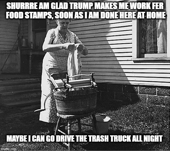 vote trump starve the poor | SHURRRE AM GLAD TRUMP MAKES ME WORK FER FOOD STAMPS, SOON AS I AM DONE HERE AT HOME; MAYBE I CAN GO DRIVE THE TRASH TRUCK ALL NIGHT | image tagged in hunger,poor,conservatives,liberal vs conservative,dropout conservative | made w/ Imgflip meme maker