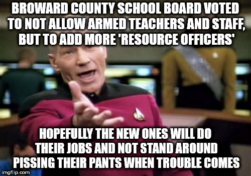 Picard Wtf Meme | BROWARD COUNTY SCHOOL BOARD VOTED TO NOT ALLOW ARMED TEACHERS AND STAFF, BUT TO ADD MORE 'RESOURCE OFFICERS'; HOPEFULLY THE NEW ONES WILL DO THEIR JOBS AND NOT STAND AROUND PISSING THEIR PANTS WHEN TROUBLE COMES | image tagged in memes,picard wtf | made w/ Imgflip meme maker