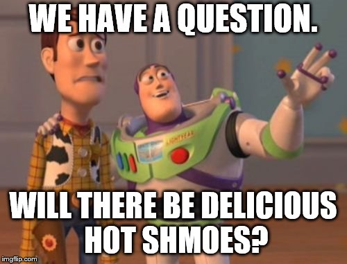 X, X Everywhere Meme | WE HAVE A QUESTION. WILL THERE BE DELICIOUS HOT SHMOES? | image tagged in memes,x x everywhere | made w/ Imgflip meme maker