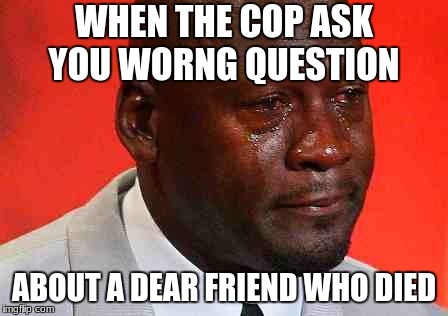crying michael jordan | WHEN THE COP ASK YOU WORNG QUESTION; ABOUT A DEAR FRIEND WHO DIED | image tagged in crying michael jordan | made w/ Imgflip meme maker