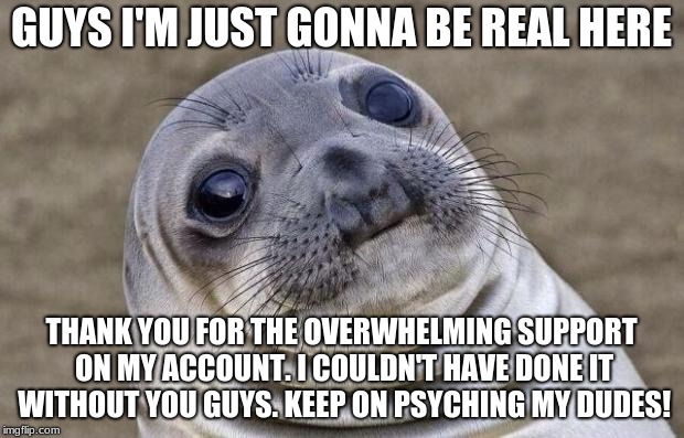 A Short Message From PsychIron | GUYS I'M JUST GONNA BE REAL HERE; THANK YOU FOR THE OVERWHELMING SUPPORT ON MY ACCOUNT. I COULDN'T HAVE DONE IT WITHOUT YOU GUYS.
KEEP ON PSYCHING MY DUDES! | image tagged in memes,awkward moment sealion,thank you | made w/ Imgflip meme maker