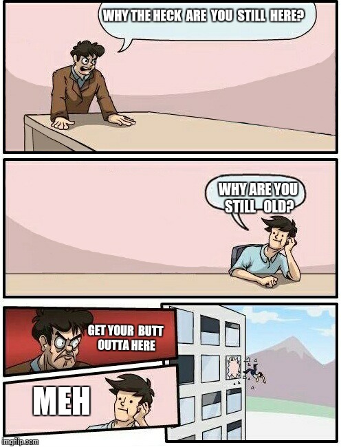 Boardroom Meeting Suggestion Day off | WHY THE HECK  ARE  YOU  STILL  HERE? WHY ARE YOU STILL   OLD? GET YOUR  BUTT OUTTA HERE; MEH | image tagged in boardroom meeting suggestion day off | made w/ Imgflip meme maker