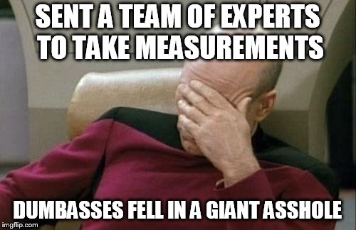 Captain Picard Facepalm Meme | SENT A TEAM OF EXPERTS TO TAKE MEASUREMENTS DUMBASSES FELL IN A GIANT ASSHOLE | image tagged in memes,captain picard facepalm | made w/ Imgflip meme maker