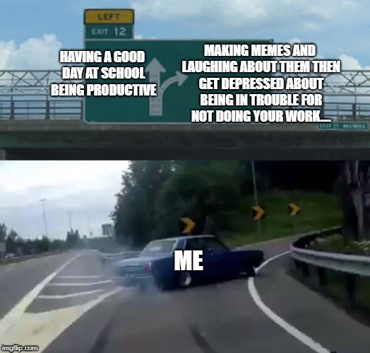 Left Exit 12 Off Ramp | MAKING MEMES AND LAUGHING ABOUT THEM THEN GET DEPRESSED ABOUT BEING IN TROUBLE FOR NOT DOING YOUR WORK.... HAVING A GOOD DAY AT SCHOOL BEING PRODUCTIVE; ME | image tagged in memes,left exit 12 off ramp | made w/ Imgflip meme maker