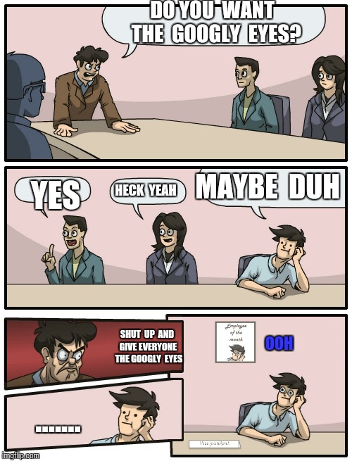 Boardroom Meeting Unexpected Ending | DO YOU  WANT  THE  GOOGLY  EYES? MAYBE  DUH; HECK  YEAH; YES; SHUT  UP  AND GIVE EVERYONE  THE GOOGLY  EYES; OOH; ....... | image tagged in boardroom meeting unexpected ending | made w/ Imgflip meme maker
