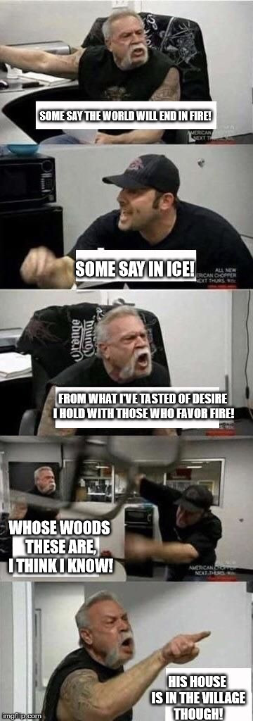 American Chopper Argument | SOME SAY THE WORLD WILL END IN FIRE! SOME SAY IN ICE! FROM WHAT I'VE TASTED OF DESIRE I HOLD WITH THOSE WHO FAVOR FIRE! WHOSE WOODS THESE ARE, I THINK I KNOW! HIS HOUSE IS IN THE VILLAGE THOUGH! | image tagged in american chopper argument | made w/ Imgflip meme maker