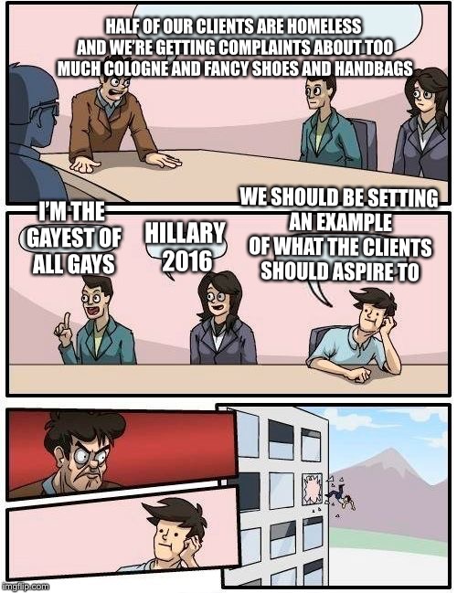 Boardroom Meeting Suggestion Meme | HALF OF OUR CLIENTS ARE HOMELESS AND WE’RE GETTING COMPLAINTS ABOUT TOO MUCH COLOGNE AND FANCY SHOES AND HANDBAGS; WE SHOULD BE SETTING AN EXAMPLE OF WHAT THE CLIENTS SHOULD ASPIRE TO; I’M THE GAYEST OF ALL GAYS; HILLARY 2016 | image tagged in memes,boardroom meeting suggestion | made w/ Imgflip meme maker