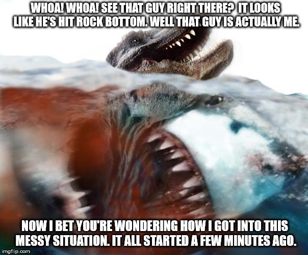T-Rex's dilemma  | WHOA! WHOA! SEE THAT GUY RIGHT THERE?  IT LOOKS LIKE HE'S HIT ROCK BOTTOM. WELL THAT GUY IS ACTUALLY ME. NOW I BET YOU'RE WONDERING HOW I GOT INTO THIS MESSY SITUATION. IT ALL STARTED A FEW MINUTES AGO. | image tagged in megalodon,shark,memes,funny | made w/ Imgflip meme maker
