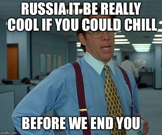 That Would Be Great | RUSSIA IT BE REALLY COOL IF YOU COULD CHILL; BEFORE WE END YOU | image tagged in memes,that would be great | made w/ Imgflip meme maker