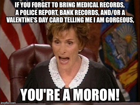 Bring your damn papers to court Moron | IF YOU FORGET TO BRING MEDICAL RECORDS, A POLICE REPORT, BANK RECORDS, AND/OR A VALENTINE'S DAY CARD TELLING ME I AM GORGEOUS, YOU'RE A MORON! | image tagged in judge judy,memes,health care,bank,valentines,law | made w/ Imgflip meme maker