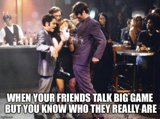 Any night out with the crew | WHEN YOUR FRIENDS TALK BIG GAME BUT YOU KNOW WHO THEY REALLY ARE | image tagged in drinking,friends | made w/ Imgflip meme maker