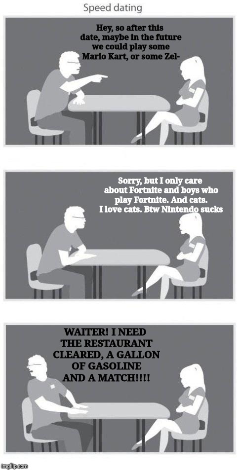 Speed dating | Hey, so after this date, maybe in the future we could play some Mario Kart, or some Zel-; Sorry, but I only care about Fortnite and boys who play Fortnite. And cats. I love cats. Btw Nintendo sucks; WAITER! I NEED THE RESTAURANT CLEARED, A GALLON OF GASOLINE AND A MATCH!!!! | image tagged in speed dating | made w/ Imgflip meme maker