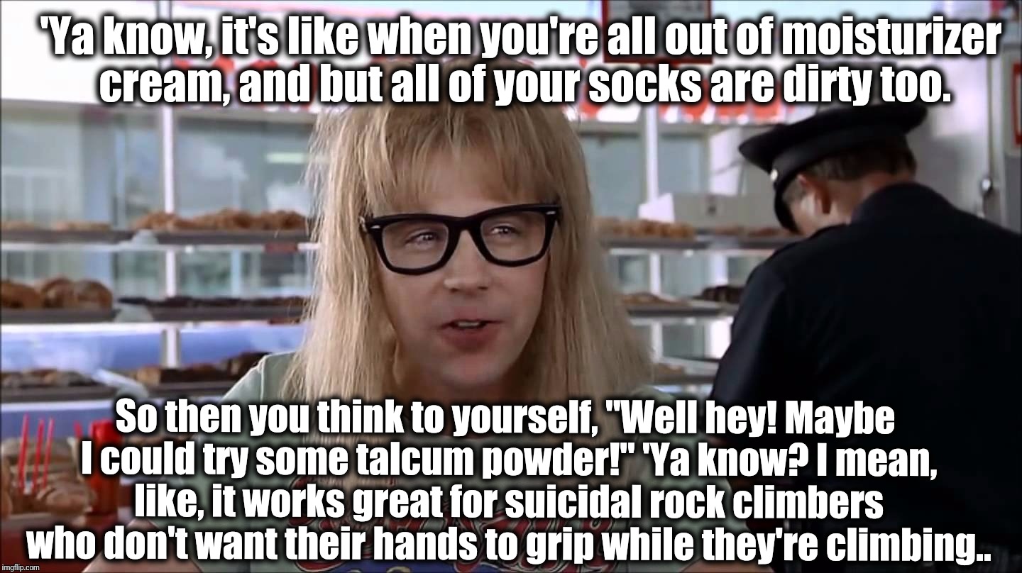 Garth | 'Ya know, it's like when you're all out of moisturizer cream, and but all of your socks are dirty too. So then you think to yourself, "Well hey! Maybe I could try some talcum powder!" 'Ya know? I mean, like, it works great for suicidal rock climbers who don't want their hands to grip while they're climbing.. | image tagged in garth | made w/ Imgflip meme maker