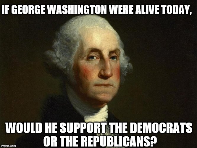 IF GEORGE WASHINGTON WERE ALIVE TODAY, WOULD HE SUPPORT THE DEMOCRATS OR THE REPUBLICANS? | image tagged in george washington,democrats,republicans | made w/ Imgflip meme maker