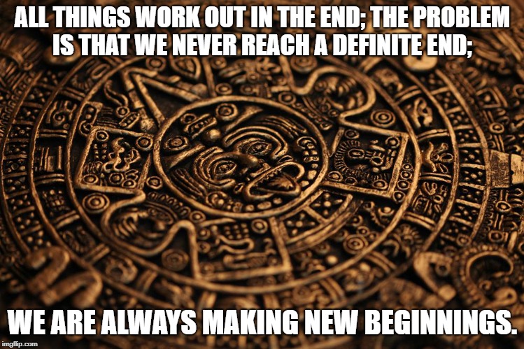 ALL THINGS WORK OUT IN THE END; THE PROBLEM IS THAT WE NEVER REACH A DEFINITE END;; WE ARE ALWAYS MAKING NEW BEGINNINGS. | image tagged in end of the world as we know it | made w/ Imgflip meme maker