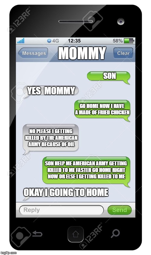 Blank text conversation | MOMMY; SON; YES  MOMMY; GO HOME NOW I HAVE A MADE OF FRIED CHICKEN; NO PLEASE I GETTING KILLED BY THE AMERICAN ARMY BECAUSE OF OIL; SON HELP ME AMERICAN ARMY GETTING KILLED TO ME FASTER GO HOME RIGHT NOW OR ELSE I GETTING KILLED TO ME; OKAY I GOING TO HOME | image tagged in blank text conversation | made w/ Imgflip meme maker