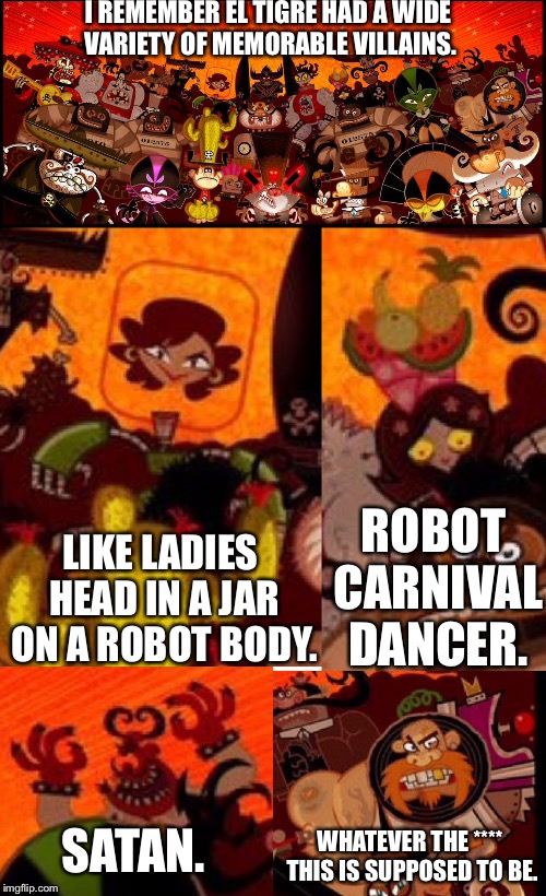 I REMEMBER EL TIGRE HAD A WIDE VARIETY OF MEMORABLE VILLAINS. LIKE LADIES HEAD IN A JAR ON A ROBOT BODY. ROBOT CARNIVAL DANCER. SATAN. WHATEVER THE **** THIS IS SUPPOSED TO BE. | image tagged in memes | made w/ Imgflip meme maker