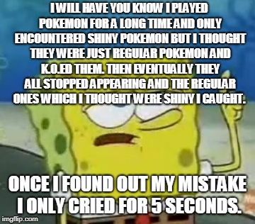 I'll Have You Know Spongebob Meme | I WILL HAVE YOU KNOW I PLAYED POKEMON FOR A LONG TIME AND ONLY ENCOUNTERED SHINY POKEMON BUT I THOUGHT THEY WERE JUST REGULAR POKEMON AND K.O.ED THEM. THEN EVENTUALLY THEY ALL STOPPED APPEARING AND THE REGULAR ONES WHICH I THOUGHT WERE SHINY I CAUGHT. ONCE I FOUND OUT MY MISTAKE I ONLY CRIED FOR 5 SECONDS. | image tagged in memes,ill have you know spongebob | made w/ Imgflip meme maker