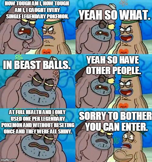 How Tough Are You 2 | YEAH SO WHAT. HOW TOUGH AM I, HOW TOUGH AM I, I CAUGHT EVERY SINGLE LEGENDARY POKEMON. IN BEAST BALLS. YEAH SO HAVE OTHER PEOPLE. AT FULL HEALTH AND I ONLY USED ONE PER LEGENDARY POKEMON AND WITHOUT RESETING ONCE AND THEY WERE ALL SHINY. SORRY TO BOTHER YOU CAN ENTER. | image tagged in how tough are you 2 | made w/ Imgflip meme maker