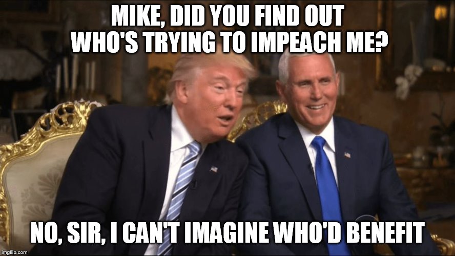 Trump/Pence | MIKE, DID YOU FIND OUT WHO'S TRYING TO IMPEACH ME? NO, SIR, I CAN'T IMAGINE WHO'D BENEFIT | image tagged in trump/pence | made w/ Imgflip meme maker
