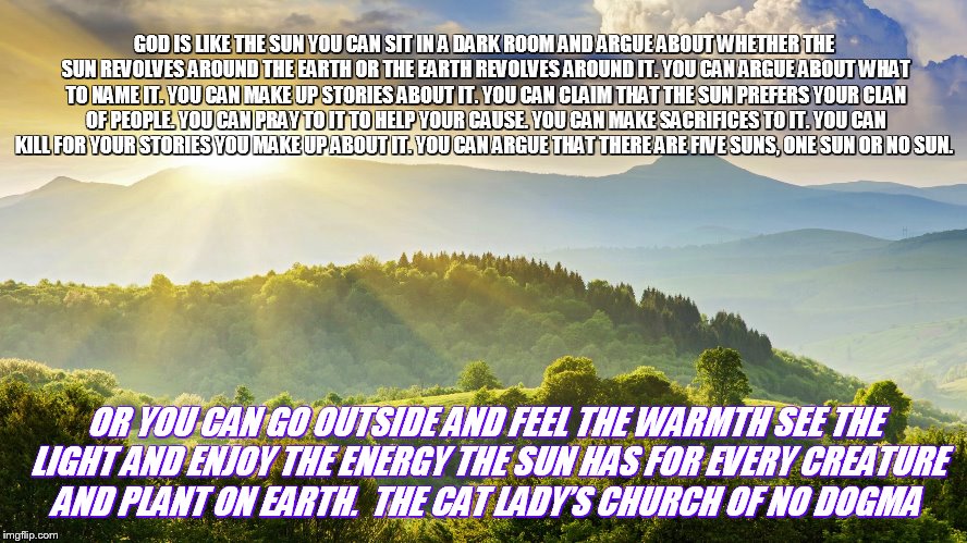 Nature | GOD IS LIKE THE SUN
YOU CAN SIT IN A DARK ROOM AND ARGUE ABOUT WHETHER THE SUN REVOLVES AROUND THE EARTH OR THE EARTH REVOLVES AROUND IT. YOU CAN ARGUE ABOUT WHAT TO NAME IT. YOU CAN MAKE UP STORIES ABOUT IT. YOU CAN CLAIM THAT THE SUN PREFERS YOUR CLAN OF PEOPLE. YOU CAN PRAY TO IT TO HELP YOUR CAUSE. YOU CAN MAKE SACRIFICES TO IT. YOU CAN KILL FOR YOUR STORIES YOU MAKE UP ABOUT IT. YOU CAN ARGUE THAT THERE ARE FIVE SUNS, ONE SUN OR NO SUN. OR YOU CAN GO OUTSIDE AND FEEL THE WARMTH SEE THE LIGHT AND ENJOY THE ENERGY THE SUN HAS FOR EVERY CREATURE AND PLANT ON EARTH.

THE CAT LADY’S CHURCH OF NO DOGMA | image tagged in nature | made w/ Imgflip meme maker