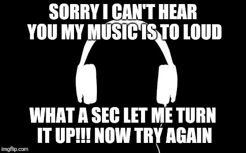 Music | SORRY I CAN'T HEAR YOU MY MUSIC IS TO LOUD; WHAT A SEC LET ME TURN IT UP!!!
NOW TRY AGAIN | image tagged in music | made w/ Imgflip meme maker