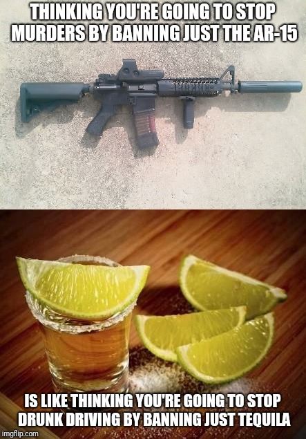 We all know this is an all or nothing game | THINKING YOU'RE GOING TO STOP MURDERS BY BANNING JUST THE AR-15; IS LIKE THINKING YOU'RE GOING TO STOP DRUNK DRIVING BY BANNING JUST TEQUILA | image tagged in memes | made w/ Imgflip meme maker