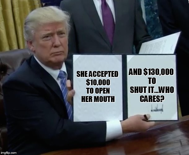 the 10 grand is a fictional amount, which may or may not have been offered. Just jokes people! | AND $130,000 TO SHUT IT...WHO CARES? SHE ACCEPTED $10,000 TO OPEN HER MOUTH | image tagged in memes,trump bill signing | made w/ Imgflip meme maker
