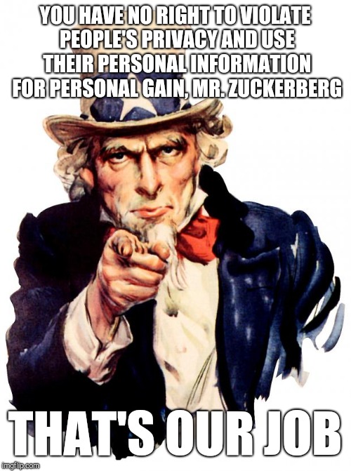 I'm Just Saying... | YOU HAVE NO RIGHT TO VIOLATE PEOPLE'S PRIVACY AND USE THEIR PERSONAL INFORMATION FOR PERSONAL GAIN, MR. ZUCKERBERG; THAT'S OUR JOB | image tagged in memes,uncle sam,government,snowden,privacy,constitution | made w/ Imgflip meme maker
