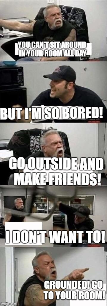 American Chopper Argument | YOU CAN'T SIT AROUND IN YOUR ROOM ALL DAY; BUT I'M SO BORED! GO OUTSIDE AND MAKE FRIENDS! I DON'T WANT TO! GROUNDED! GO TO YOUR ROOM! | image tagged in american chopper argument | made w/ Imgflip meme maker
