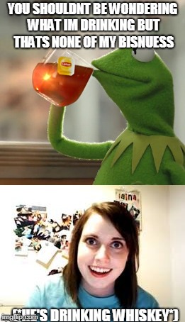 Overly attached girlfriend attached to kermit | YOU SHOULDNT BE WONDERING WHAT IM DRINKING BUT THATS NONE OF MY BISNUESS; (*HE'S DRINKING WHISKEY*) | image tagged in overly attached girlfriend,kermit the frog | made w/ Imgflip meme maker