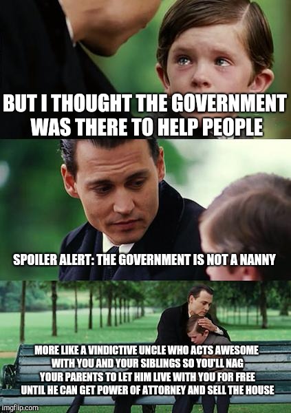 Spoiler Alert (My Thoughts on Government) | BUT I THOUGHT THE GOVERNMENT WAS THERE TO HELP PEOPLE; SPOILER ALERT: THE GOVERNMENT IS NOT A NANNY; MORE LIKE A VINDICTIVE UNCLE WHO ACTS AWESOME WITH YOU AND YOUR SIBLINGS SO YOU'LL NAG YOUR PARENTS TO LET HIM LIVE WITH YOU FOR FREE UNTIL HE CAN GET POWER OF ATTORNEY AND SELL THE HOUSE | image tagged in memes,finding neverland,government corruption,socialism,politics,ignorance | made w/ Imgflip meme maker