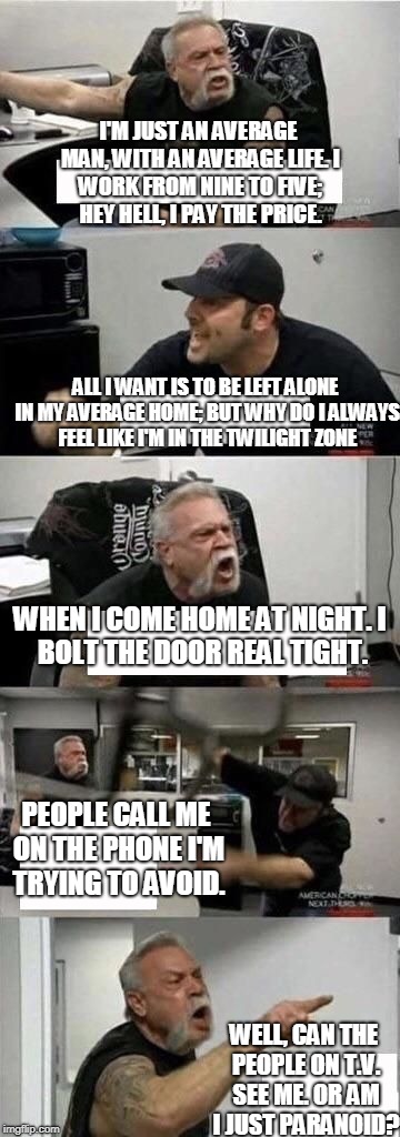 American Chopper Argument Meme | I'M JUST AN AVERAGE MAN, WITH AN AVERAGE LIFE.
I WORK FROM NINE TO FIVE; HEY HELL, I PAY THE PRICE. ALL I WANT IS TO BE LEFT ALONE IN MY AVERAGE HOME;
BUT WHY DO I ALWAYS FEEL LIKE I'M IN THE TWILIGHT ZONE; WHEN I COME HOME AT NIGHT.
I BOLT THE DOOR REAL TIGHT. PEOPLE CALL ME ON THE PHONE I'M TRYING TO AVOID. WELL, CAN THE PEOPLE ON T.V. SEE ME.
OR AM I JUST PARANOID? | image tagged in american chopper argument | made w/ Imgflip meme maker